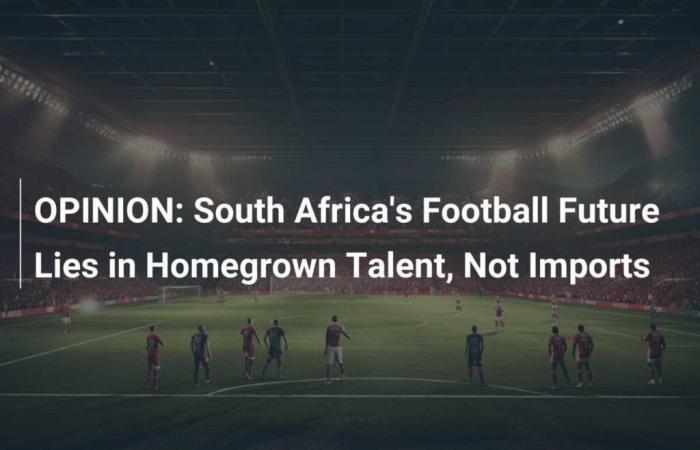 OPINIONE: Il futuro del calcio sudafricano risiede nei talenti locali, non nelle importazioni