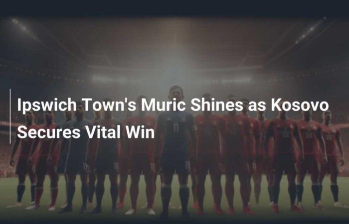 Muric di Ipswich Town brilla mentre il Kosovo si assicura una vittoria fondamentale