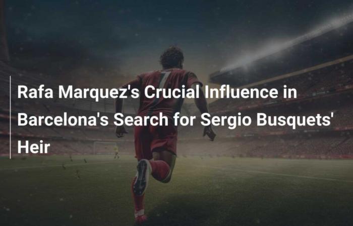 L’influenza decisiva di Rafa Márquez nella ricerca dell’erede di Sergio Busquets da parte del Barcellona