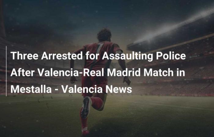 Tre arresti per aggressione alla polizia dopo la partita Valencia-Real Madrid al Mestalla – Valencia News