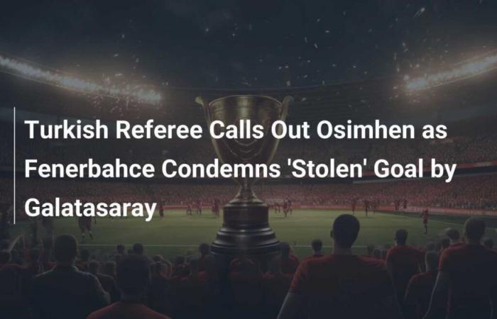 L’arbitro turco critica Osimhen mentre il Fenerbahce condanna il gol “rubato” del Galatasaray